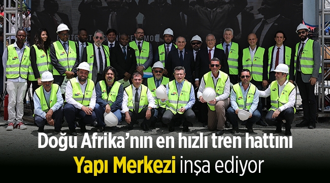 Doğu Afrika’nın en hızlı tren hattını Yapı Merkezi inşa ediyor