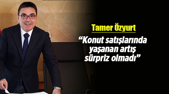 Tamer Özyurt; Konut satışlarında yaşanan artış sürpriz olmadı