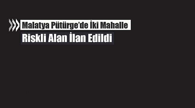 Malatya Pütürge'de o mahalleler riskli alan ilan edildi