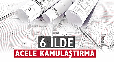 Bu 6 ilde çok sayıda taşınmaz için acele kamulaştırma kararı verildi